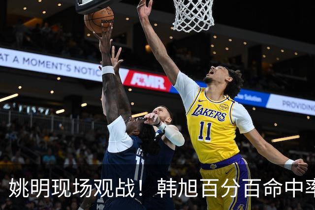 姚明现场观战！韩旭百分百命中率 盖帽得分盘活自由人内线