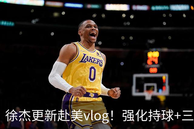 徐杰更新赴美vlog！强化持球+三分+中投，期待下赛季杜锋多给球权